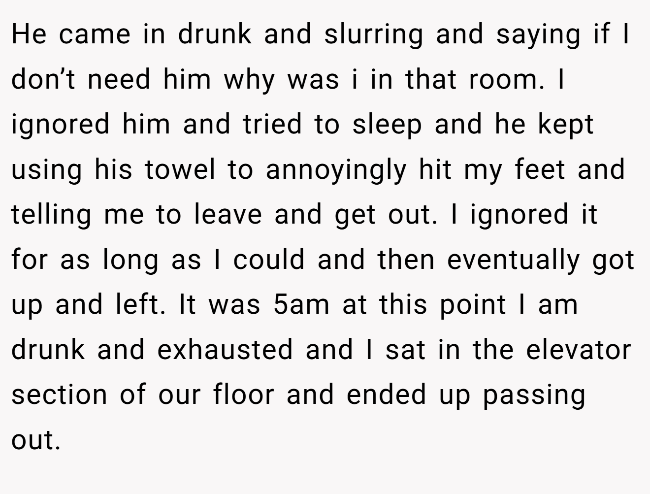 He came in drunk and slurring and saying if I don’t need him why was i in that room. I ignored him and tried to sleep and he kept using his towel to annoyingly hit my feet and telling me to leave and get out. I ignored it for as long as I could and then eventually got up and left. It was 5am at this point I am drunk and exhausted and I sat in the elevator section of our floor and ended up passing out.