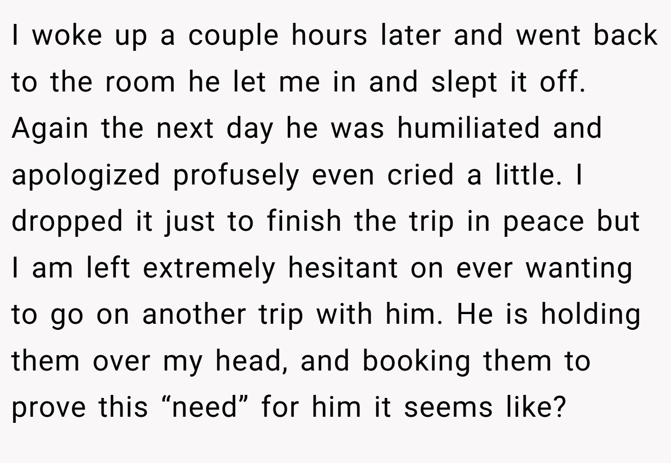 I woke up a couple hours later and went back to the room he let me in and slept it off. Again the next day he was humiliated and apologized profusely even cried a little. I dropped it just to finish the trip in peace but I am left extremely hesitant on ever wanting to go on another trip with him. He is holding them over my head, and booking them to prove this “need” for him it seems like?