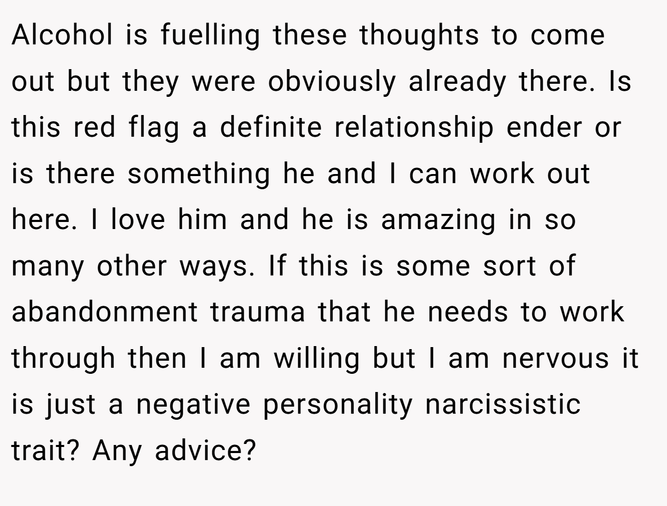 Alcohol is fuelling these thoughts to come out but they were obviously already there. Is this red flag a definite relationship ender or is there something he and I can work out here. I love him and he is amazing in so many other ways. If this is some sort of abandonment trauma that he needs to work through then I am willing but I am nervous it is just a negative personality narcissistic trait? Any advice?
