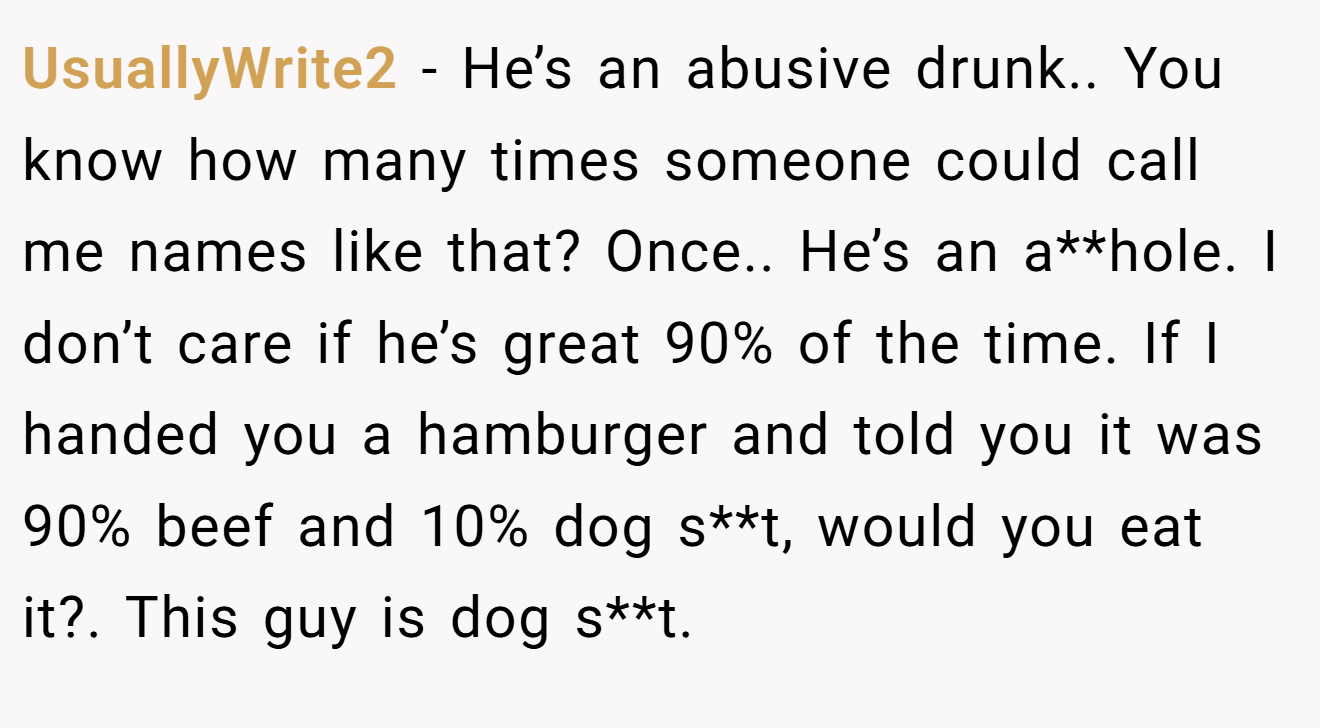 UsuallyWrite2 − He’s an abusive drunk.. You know how many times someone could call me names like that? Once.. He’s an a**hole. I don’t care if he’s great 90% of the time. If I handed you a hamburger and told you it was 90% beef and 10% dog s**t, would you eat it?. This guy is dog s**t.