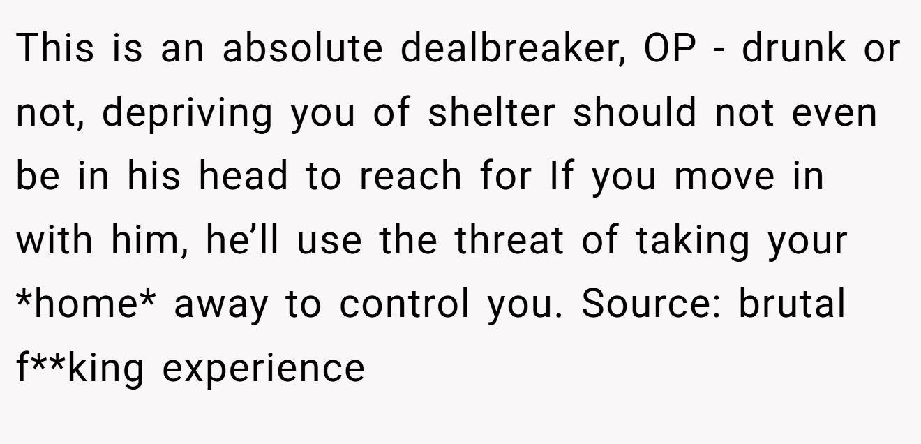 This is an absolute dealbreaker, OP - drunk or not, depriving you of shelter should not even be in his head to reach for If you move in with him, he’ll use the threat of taking your *home* away to control you. Source: brutal f**king experience