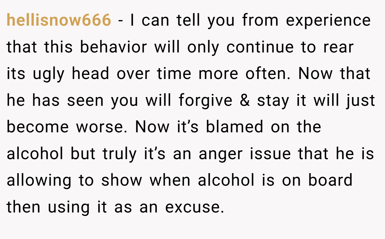 hellisnow666 − I can tell you from experience that this behavior will only continue to rear its ugly head over time more often. Now that he has seen you will forgive & stay it will just become worse. Now it’s blamed on the alcohol but truly it’s an anger issue that he is allowing to show when alcohol is on board then using it as an excuse.