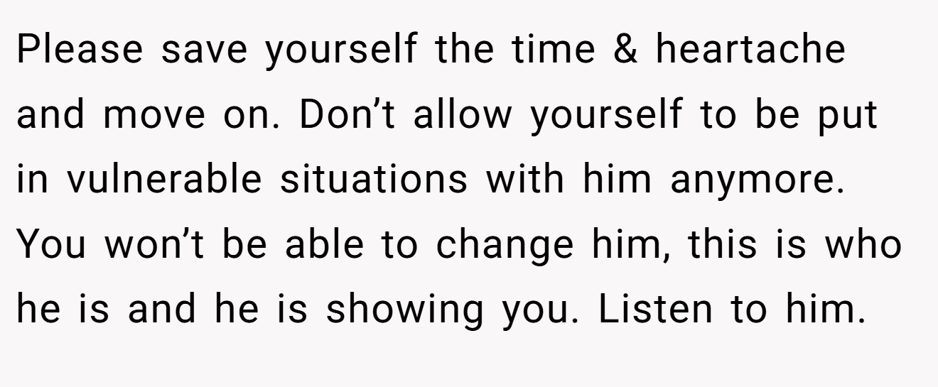 Please save yourself the time & heartache and move on. Don’t allow yourself to be put in vulnerable situations with him anymore. You won’t be able to change him, this is who he is and he is showing you. Listen to him.