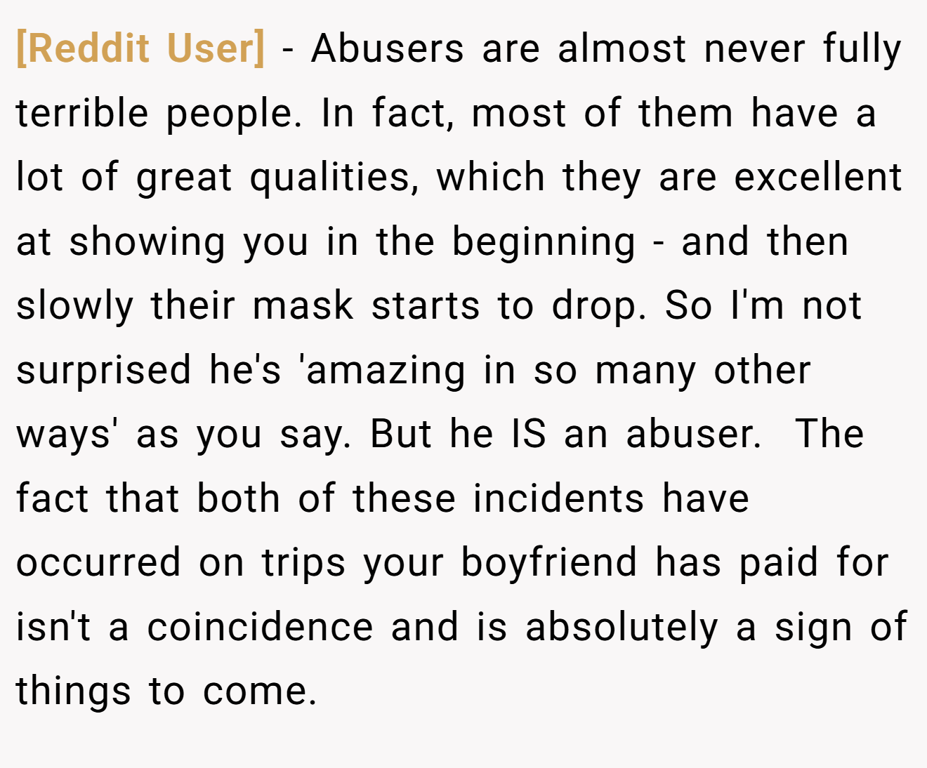 [Reddit User] − Abusers are almost never fully terrible people. In fact, most of them have a lot of great qualities, which they are excellent at showing you in the beginning - and then slowly their mask starts to drop. So I'm not surprised he's 'amazing in so many other ways' as you say. But he IS an abuser.  The fact that both of these incidents have occurred on trips your boyfriend has paid for isn't a coincidence and is absolutely a sign of things to come.