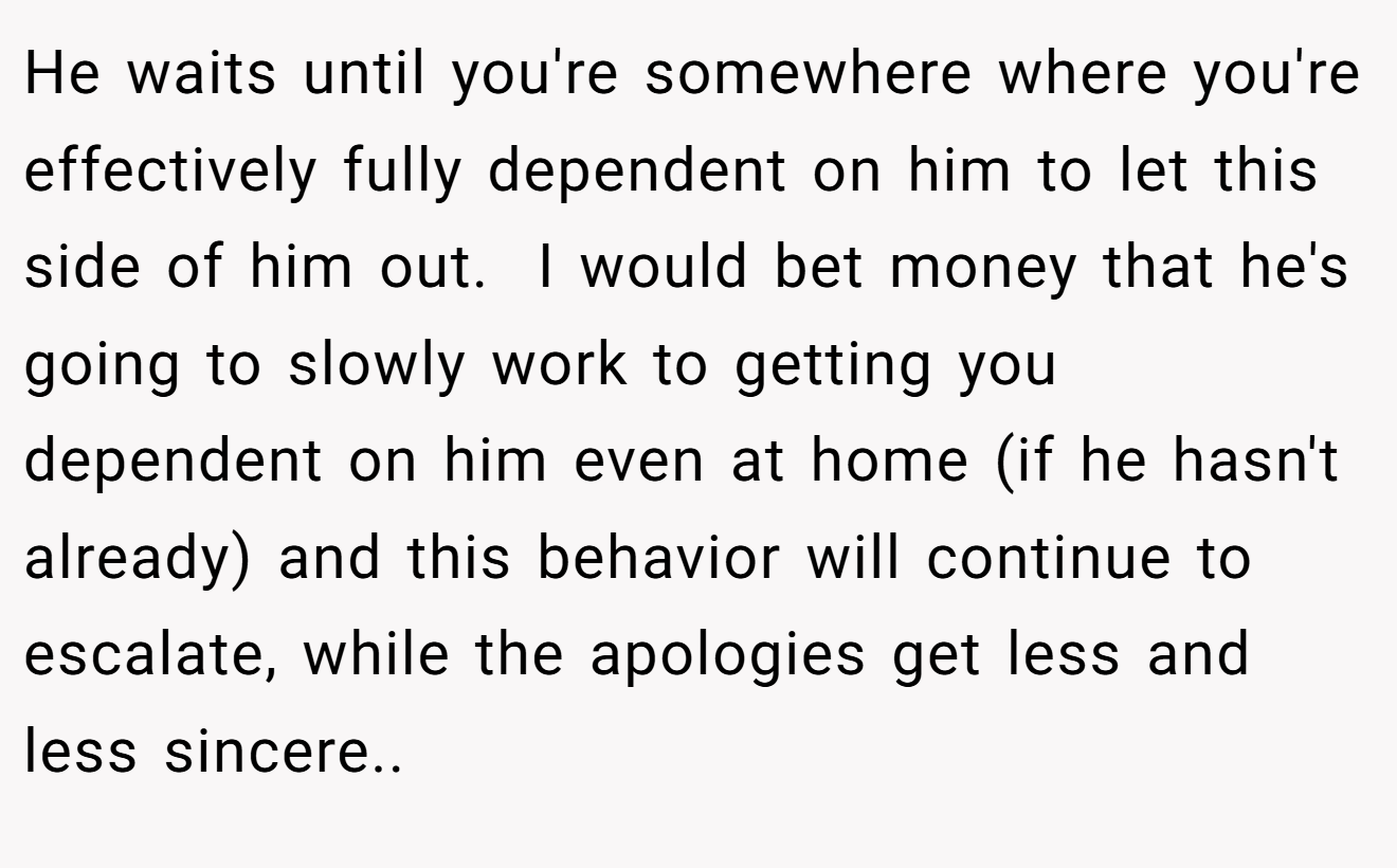 He waits until you're somewhere where you're effectively fully dependent on him to let this side of him out.  I would bet money that he's going to slowly work to getting you dependent on him even at home (if he hasn't already) and this behavior will continue to escalate, while the apologies get less and less sincere..