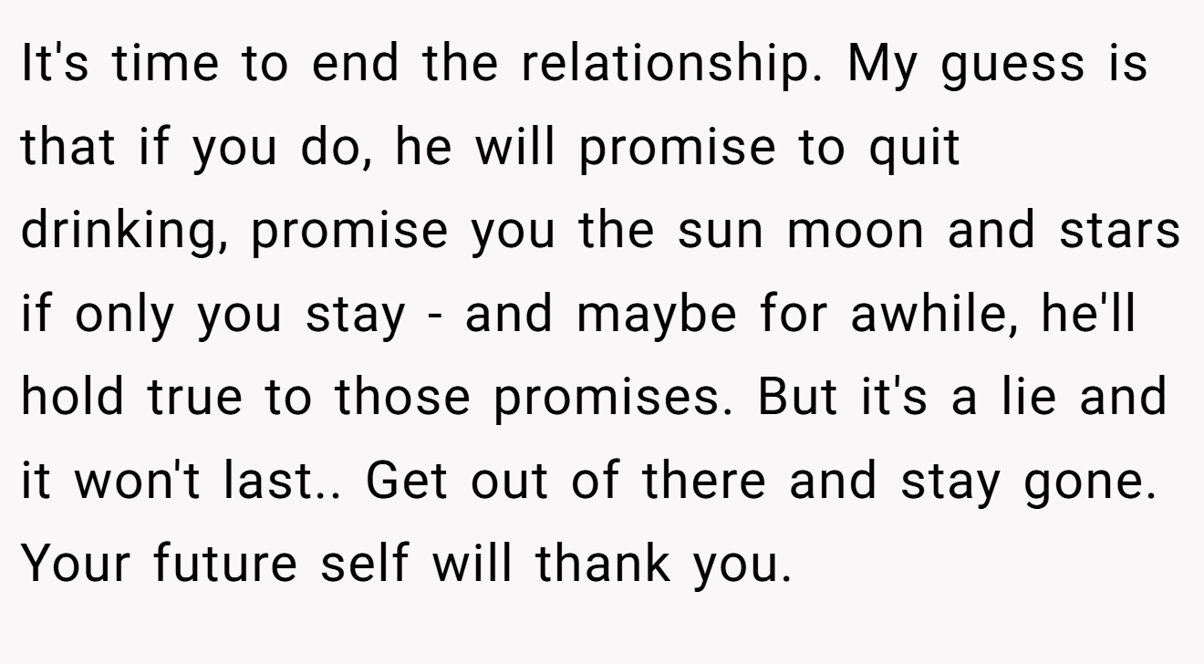 It's time to end the relationship. My guess is that if you do, he will promise to quit drinking, promise you the sun moon and stars if only you stay - and maybe for awhile, he'll hold true to those promises. But it's a lie and it won't last.. Get out of there and stay gone. Your future self will thank you.