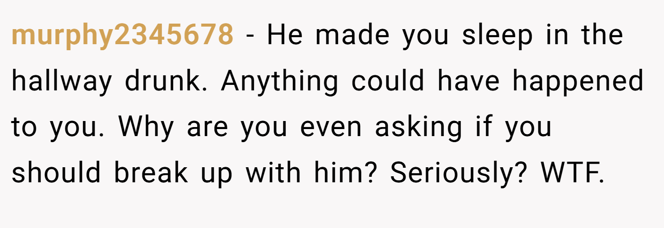 murphy2345678 − He made you sleep in the hallway drunk. Anything could have happened to you. Why are you even asking if you should break up with him? Seriously? WTF.