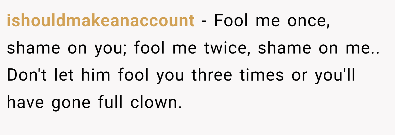 ishouldmakeanaccount − Fool me once, shame on you; fool me twice, shame on me.. Don't let him fool you three times or you'll have gone full clown.