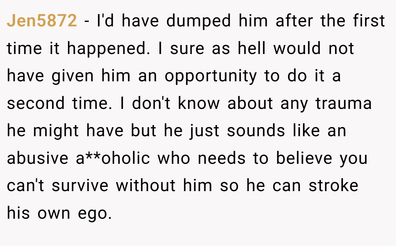 Jen5872 − I'd have dumped him after the first time it happened. I sure as hell would not have given him an opportunity to do it a second time. I don't know about any trauma he might have but he just sounds like an abusive a**oholic who needs to believe you can't survive without him so he can stroke his own ego. 