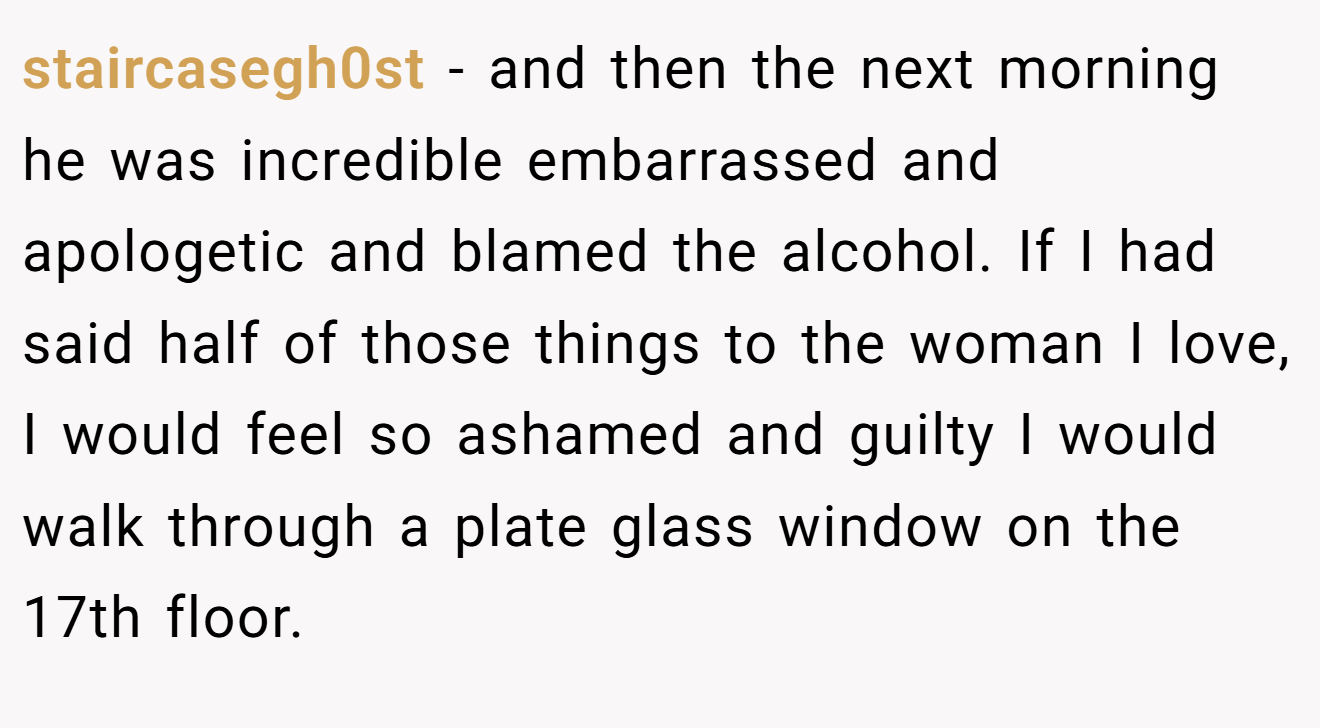 staircasegh0st − and then the next morning he was incredible embarrassed and apologetic and blamed the alcohol. If I had said half of those things to the woman I love, I would feel so ashamed and guilty I would walk through a plate glass window on the 17th floor.