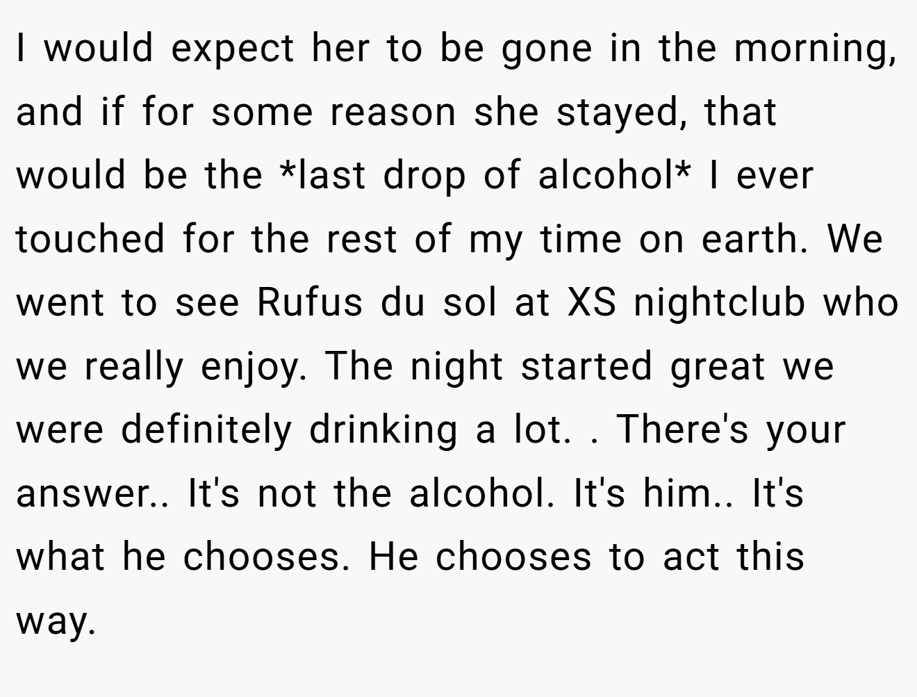 I would expect her to be gone in the morning, and if for some reason she stayed, that would be the *last drop of alcohol* I ever touched for the rest of my time on earth. We went to see Rufus du sol at XS nightclub who we really enjoy. The night started great we were definitely drinking a lot. . There's your answer.. It's not the alcohol. It's him.. It's what he chooses. He chooses to act this way.
