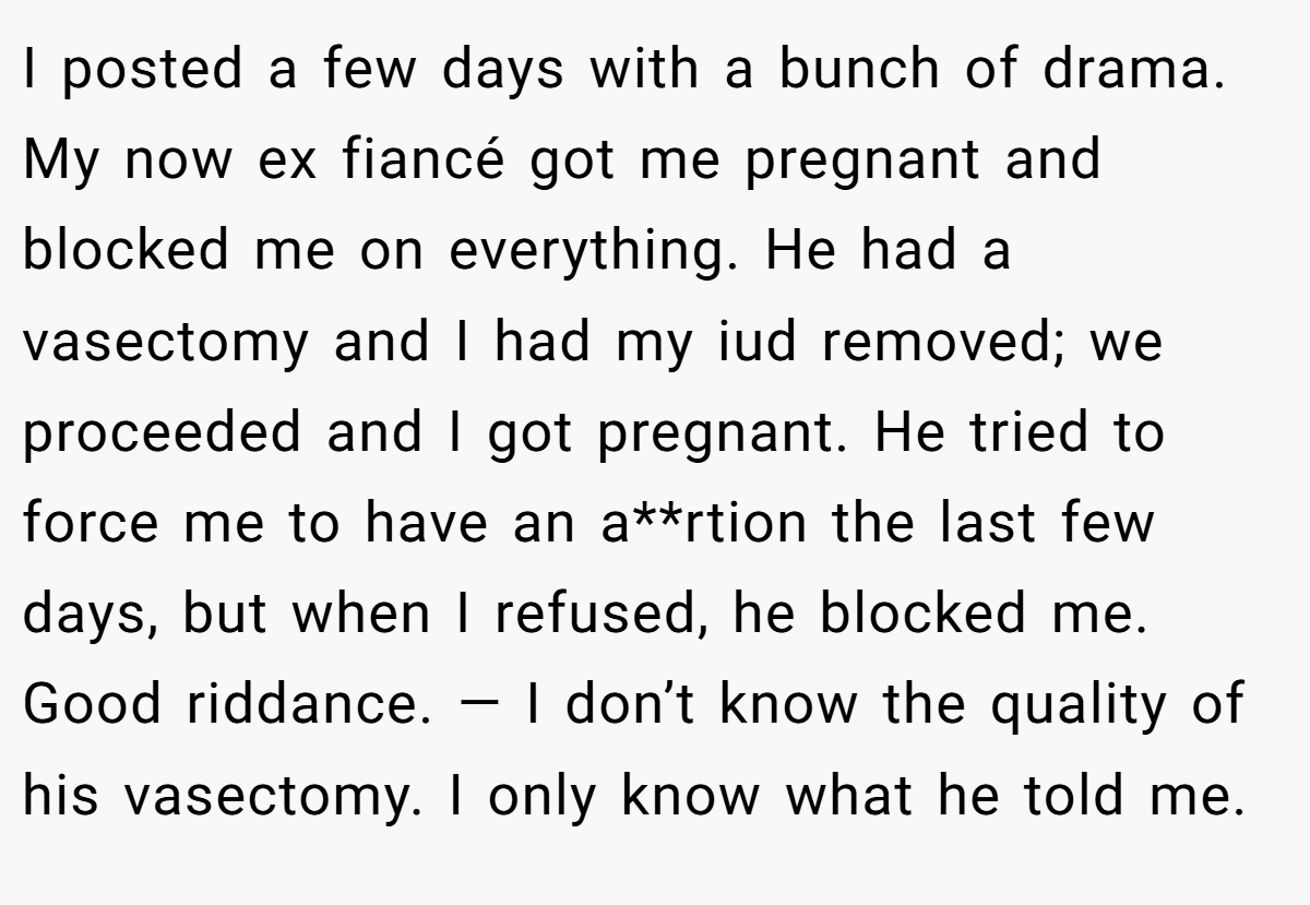 I posted a few days with a bunch of drama. My now ex fiancé got me pregnant and blocked me on everything. He had a vasectomy and I had my iud removed; we proceeded and I got pregnant. He tried to force me to have an a**rtion the last few days, but when I refused, he blocked me. Good riddance. — I don’t know the quality of his vasectomy. I only know what he told me.