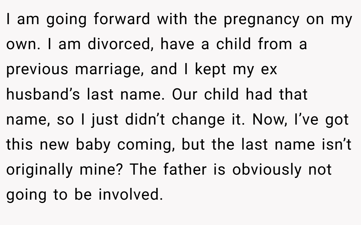 I am going forward with the pregnancy on my own. I am divorced, have a child from a previous marriage, and I kept my ex husband’s last name. Our child had that name, so I just didn’t change it. Now, I’ve got this new baby coming, but the last name isn’t originally mine? The father is obviously not going to be involved.
