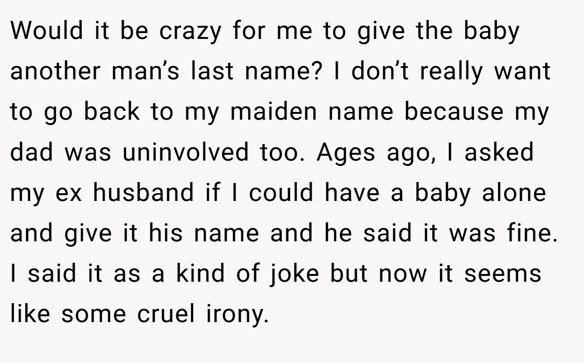 Would it be crazy for me to give the baby another man’s last name? I don’t really want to go back to my maiden name because my dad was uninvolved too. Ages ago, I asked my ex husband if I could have a baby alone and give it his name and he said it was fine. I said it as a kind of joke but now it seems like some cruel irony.