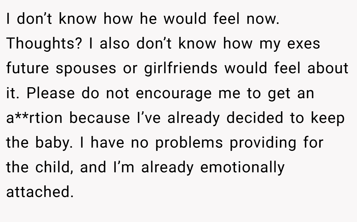 I don’t know how he would feel now. Thoughts? I also don’t know how my exes future spouses or girlfriends would feel about it. Please do not encourage me to get an a**rtion because I’ve already decided to keep the baby. I have no problems providing for the child, and I’m already emotionally attached.