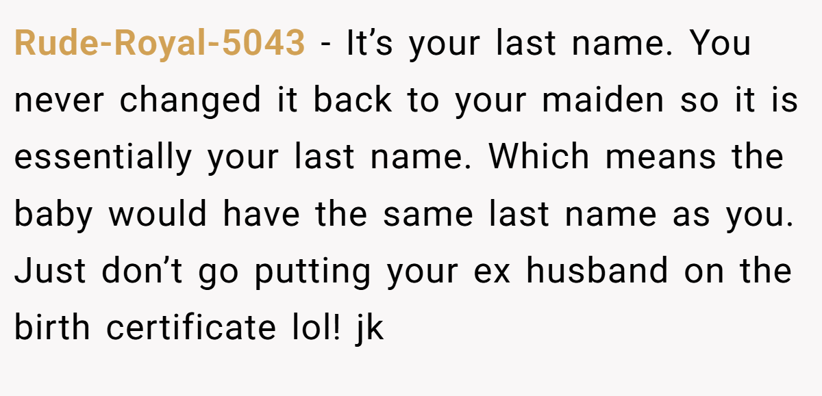 Rude-Royal-5043 − It’s your last name. You never changed it back to your maiden so it is essentially your last name. Which means the baby would have the same last name as you. Just don’t go putting your ex husband on the birth certificate lol! jk
