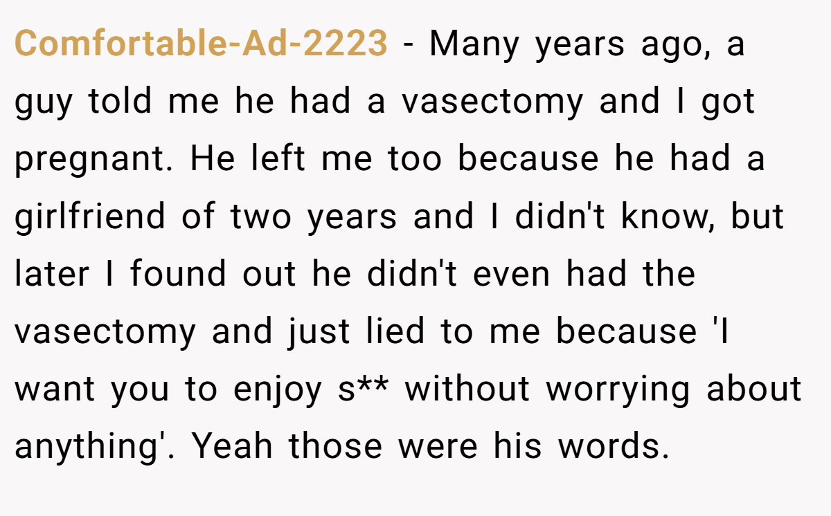 Comfortable-Ad-2223 − Many years ago, a guy told me he had a vasectomy and I got pregnant. He left me too because he had a girlfriend of two years and I didn't know, but later I found out he didn't even had the vasectomy and just lied to me because 'I want you to enjoy s** without worrying about anything'. Yeah those were his words.
