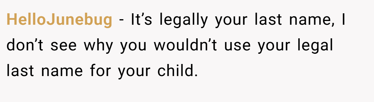HelloJunebug − It’s legally your last name, I don’t see why you wouldn’t use your legal last name for your child.