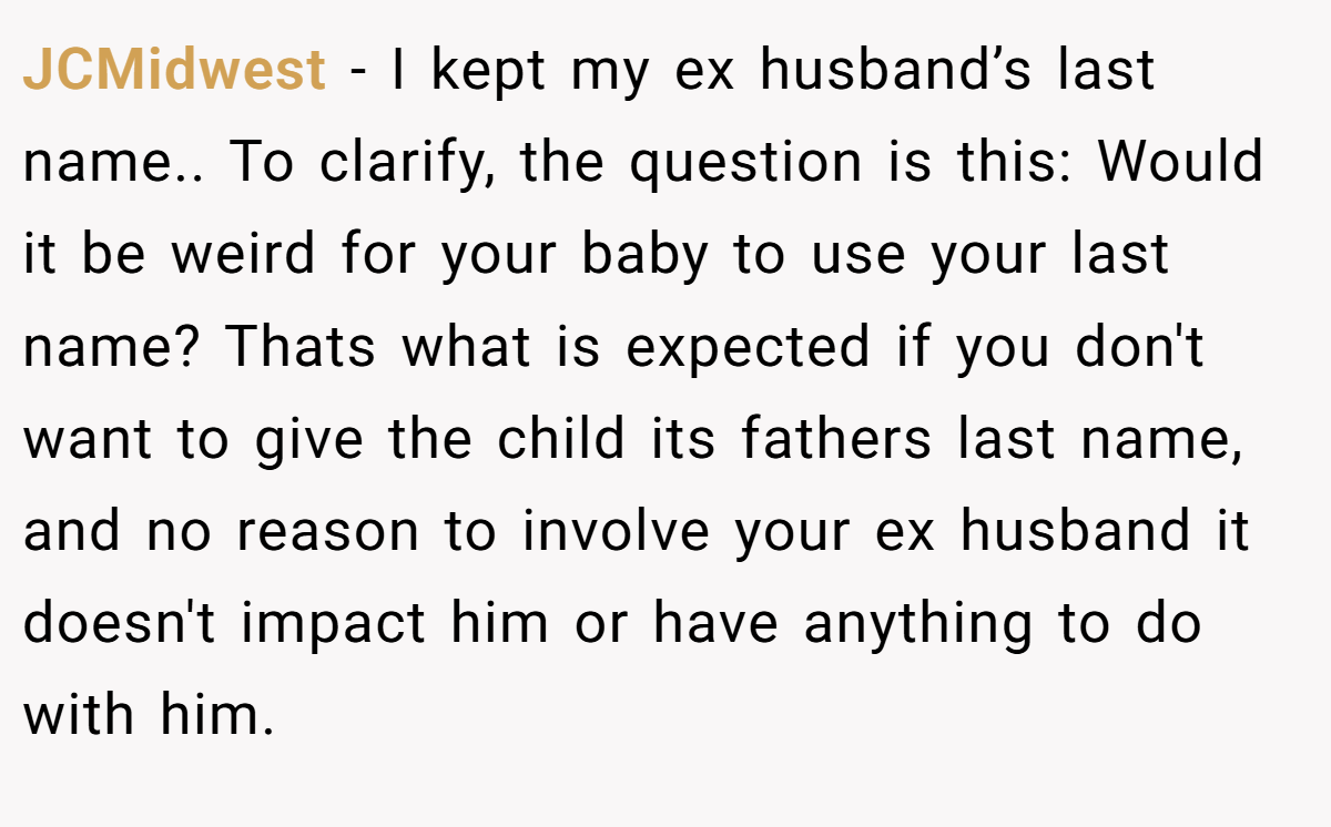 JCMidwest −  I kept my ex husband’s last name.. To clarify, the question is this: Would it be weird for your baby to use your last name? Thats what is expected if you don't want to give the child its fathers last name, and no reason to involve your ex husband it doesn't impact him or have anything to do with him.