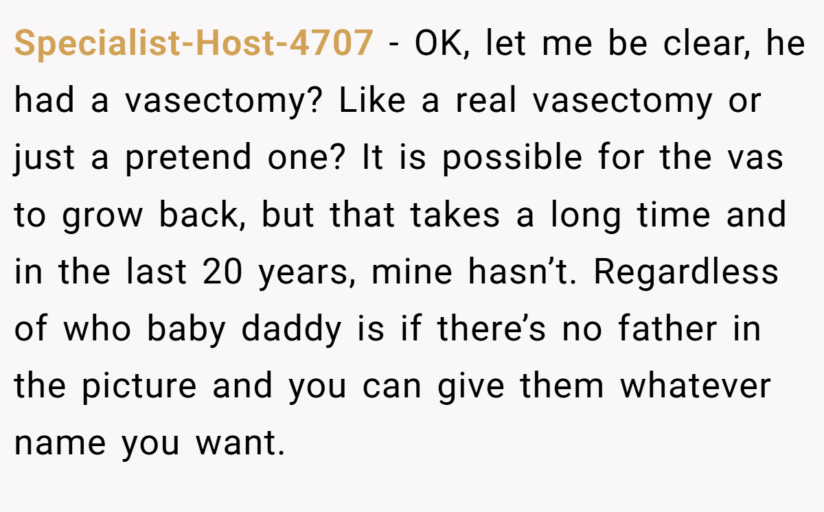 Specialist-Host-4707 − OK, let me be clear, he had a vasectomy? Like a real vasectomy or just a pretend one? It is possible for the vas to grow back, but that takes a long time and in the last 20 years, mine hasn’t. Regardless of who baby daddy is if there’s no father in the picture and you can give them whatever name you want.