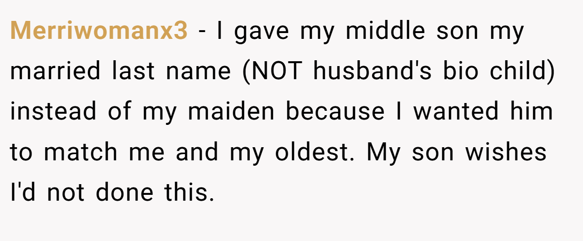 Merriwomanx3 − I gave my middle son my married last name (NOT husband's bio child) instead of my maiden because I wanted him to match me and my oldest. My son wishes I'd not done this.