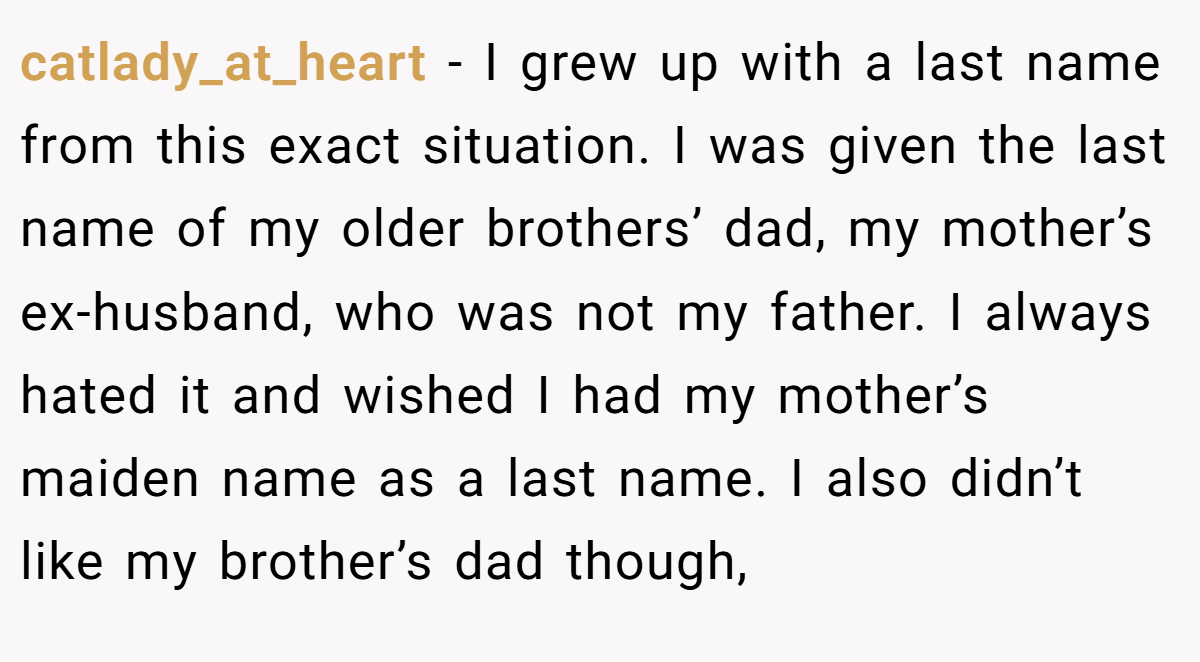 catlady_at_heart − I grew up with a last name from this exact situation. I was given the last name of my older brothers’ dad, my mother’s ex-husband, who was not my father. I always hated it and wished I had my mother’s maiden name as a last name. I also didn’t like my brother’s dad though,