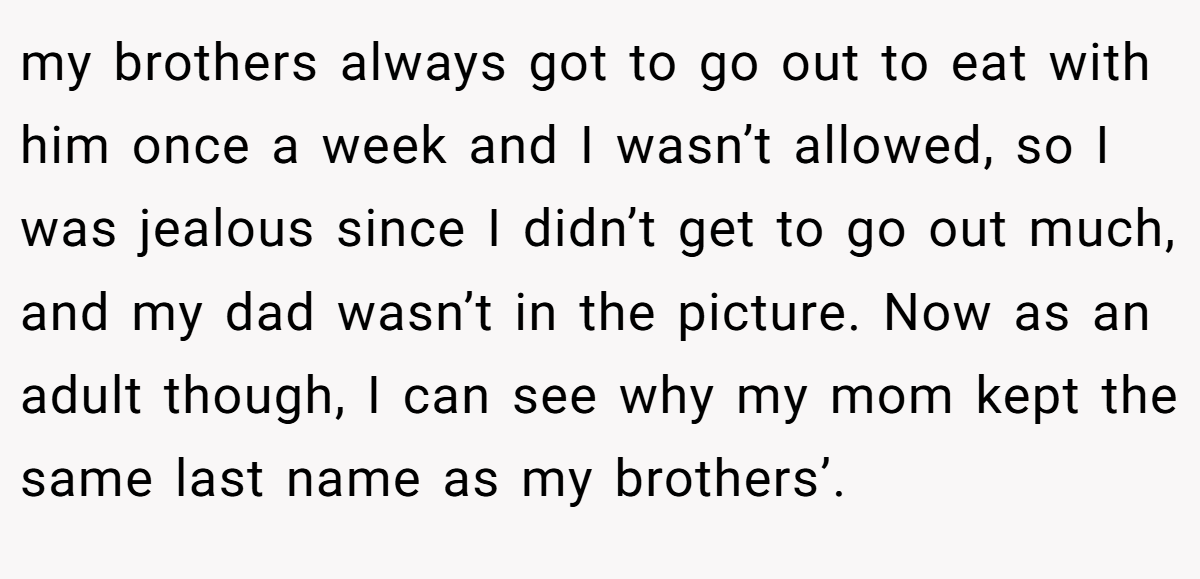 my brothers always got to go out to eat with him once a week and I wasn’t allowed, so I was jealous since I didn’t get to go out much, and my dad wasn’t in the picture. Now as an adult though, I can see why my mom kept the same last name as my brothers’.