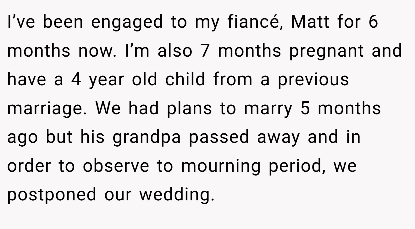 I’ve been engaged to my fiancé, Matt for 6 months now. I’m also 7 months pregnant and have a 4 year old child from a previous marriage. We had plans to marry 5 months ago but his grandpa passed away and in order to observe to mourning period, we postponed our wedding.