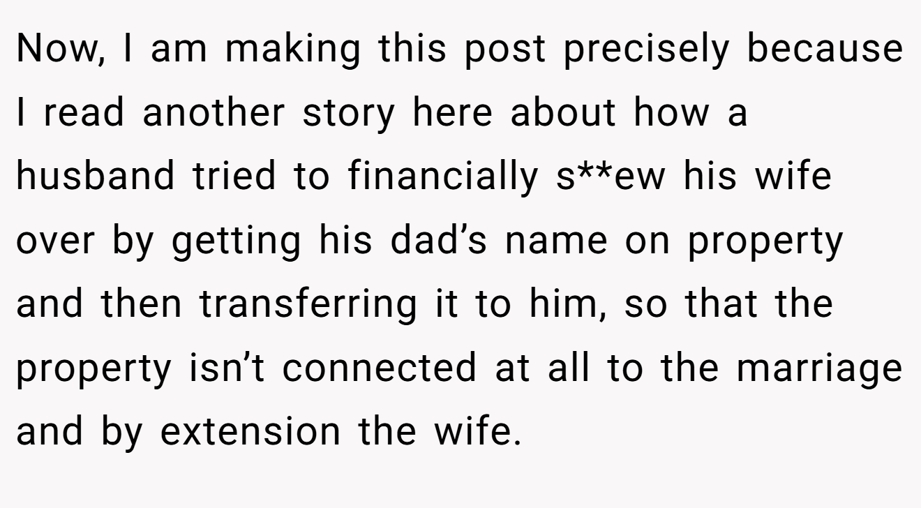 Now, I am making this post precisely because I read another story here about how a husband tried to financially s**ew his wife over by getting his dad’s name on property and then transferring it to him, so that the property isn’t connected at all to the marriage and by extension the wife.