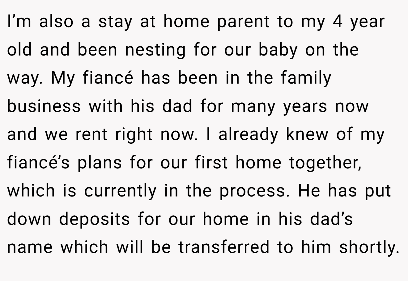 I’m also a stay at home parent to my 4 year old and been nesting for our baby on the way. My fiancé has been in the family business with his dad for many years now and we rent right now. I already knew of my fiancé’s plans for our first home together, which is currently in the process. He has put down deposits for our home in his dad’s name which will be transferred to him shortly.