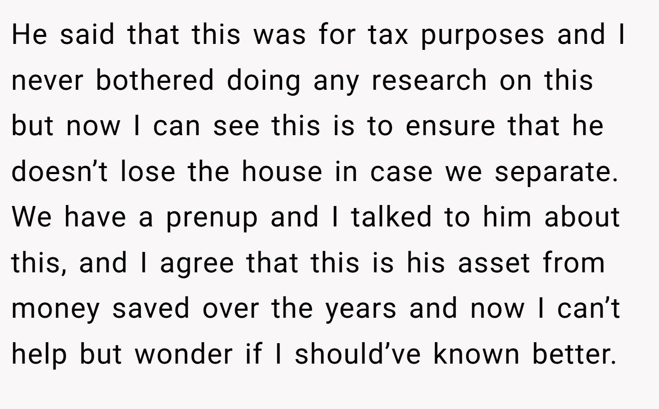 He said that this was for tax purposes and I never bothered doing any research on this but now I can see this is to ensure that he doesn’t lose the house in case we separate. We have a prenup and I talked to him about this, and I agree that this is his asset from money saved over the years and now I can’t help but wonder if I should’ve known better.