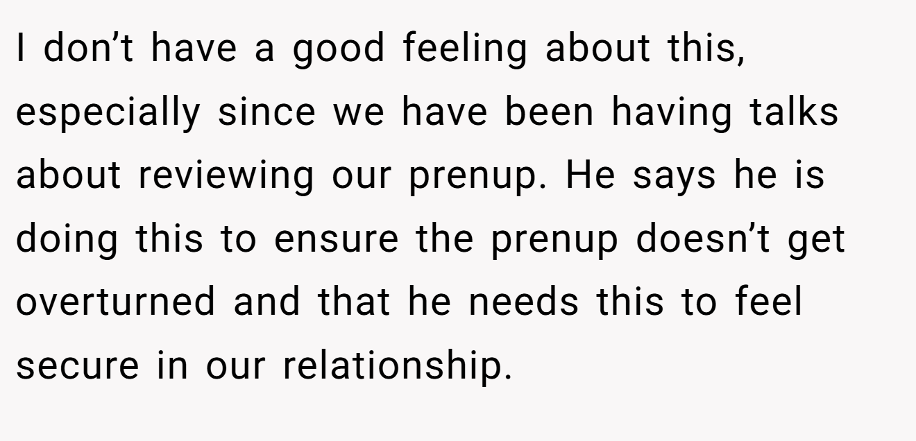 I don’t have a good feeling about this, especially since we have been having talks about reviewing our prenup. He says he is doing this to ensure the prenup doesn’t get overturned and that he needs this to feel secure in our relationship.