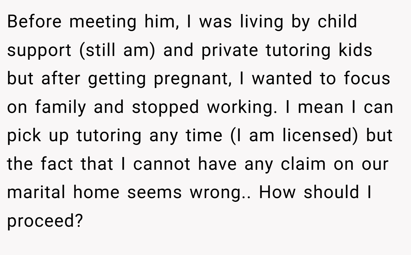 Before meeting him, I was living by child support (still am) and private tutoring kids but after getting pregnant, I wanted to focus on family and stopped working. I mean I can pick up tutoring any time (I am licensed) but the fact that I cannot have any claim on our marital home seems wrong.. How should I proceed?