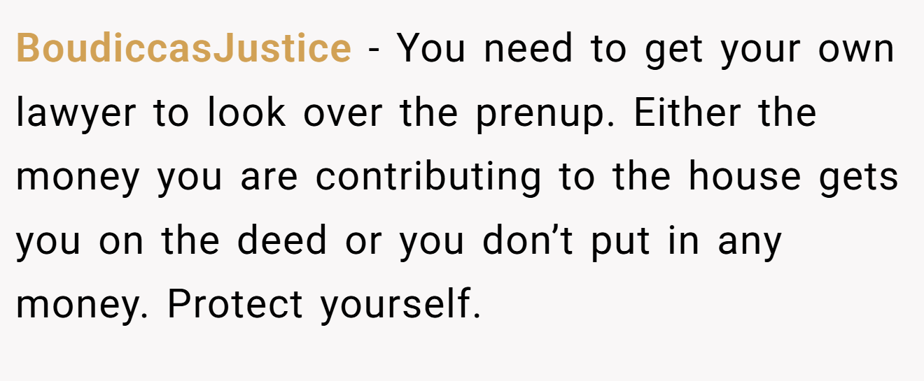 BoudiccasJustice − You need to get your own lawyer to look over the prenup. Either the money you are contributing to the house gets you on the deed or you don’t put in any money. Protect yourself.