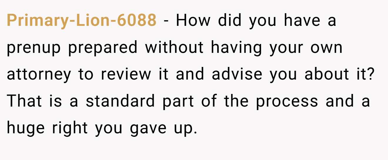Primary-Lion-6088 − How did you have a prenup prepared without having your own attorney to review it and advise you about it? That is a standard part of the process and a huge right you gave up.