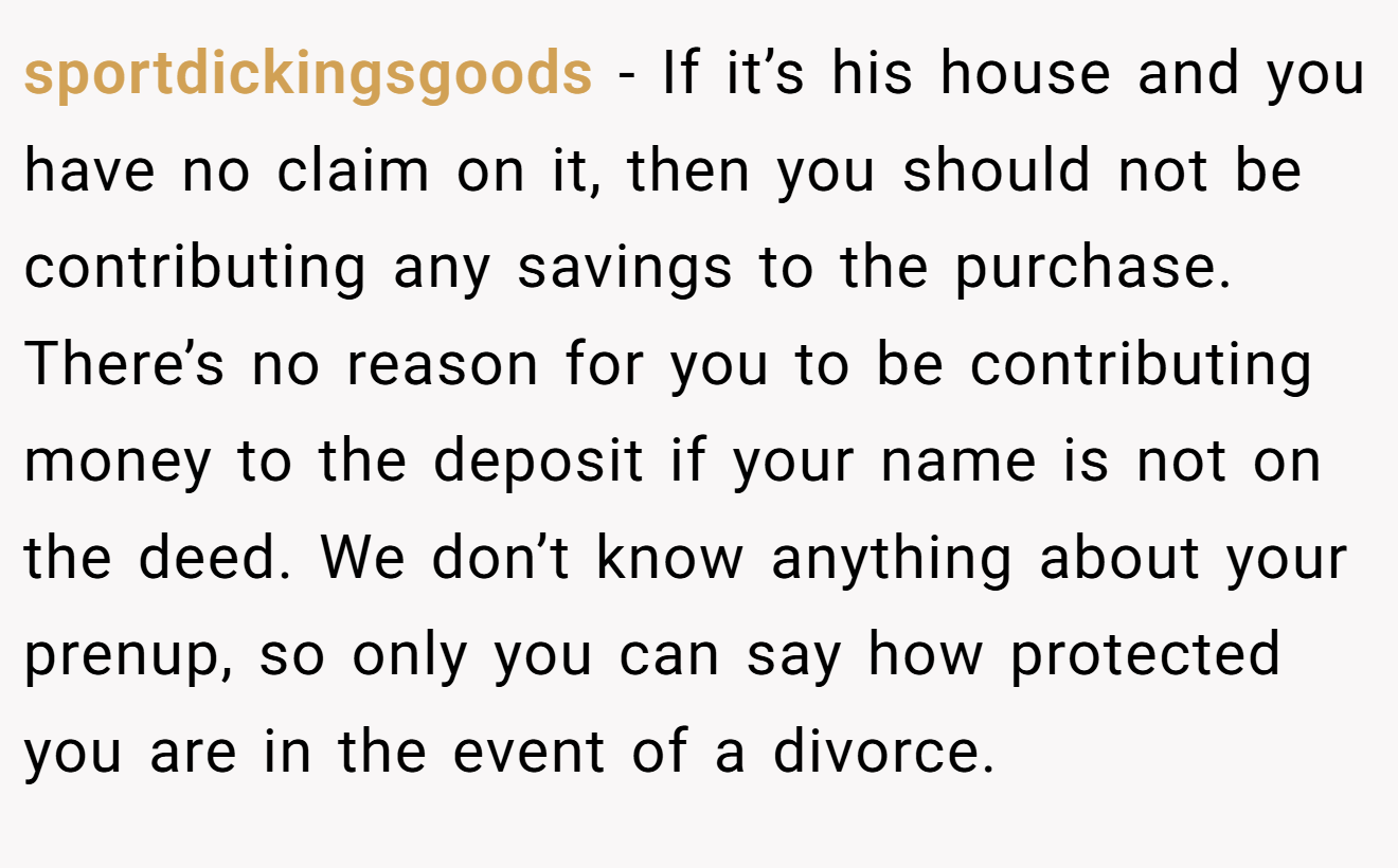 sportdickingsgoods − If it’s his house and you have no claim on it, then you should not be contributing any savings to the purchase. There’s no reason for you to be contributing money to the deposit if your name is not on the deed. We don’t know anything about your prenup, so only you can say how protected you are in the event of a divorce.