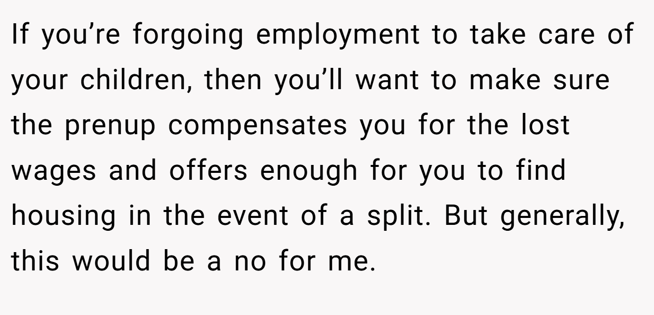 If you’re forgoing employment to take care of your children, then you’ll want to make sure the prenup compensates you for the lost wages and offers enough for you to find housing in the event of a split. But generally, this would be a no for me.