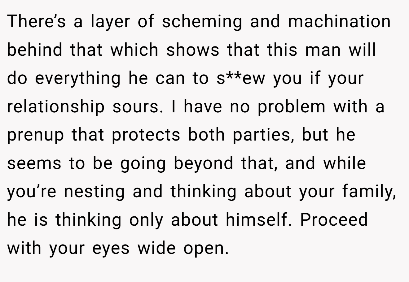 There’s a layer of scheming and machination behind that which shows that this man will do everything he can to s**ew you if your relationship sours. I have no problem with a prenup that protects both parties, but he seems to be going beyond that, and while you’re nesting and thinking about your family, he is thinking only about himself. Proceed with your eyes wide open.