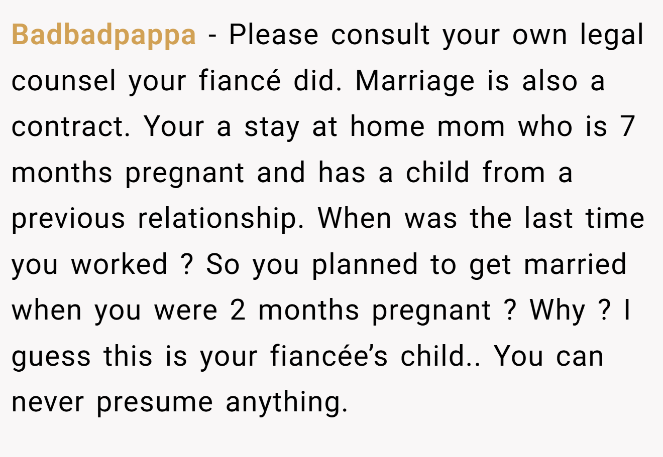 Badbadpappa − Please consult your own legal counsel your fiancé did. Marriage is also a contract. Your a stay at home mom who is 7 months pregnant and has a child from a previous relationship. When was the last time you worked ? So you planned to get married when you were 2 months pregnant ? Why ? I guess this is your fiancée’s child.. You can never presume anything.