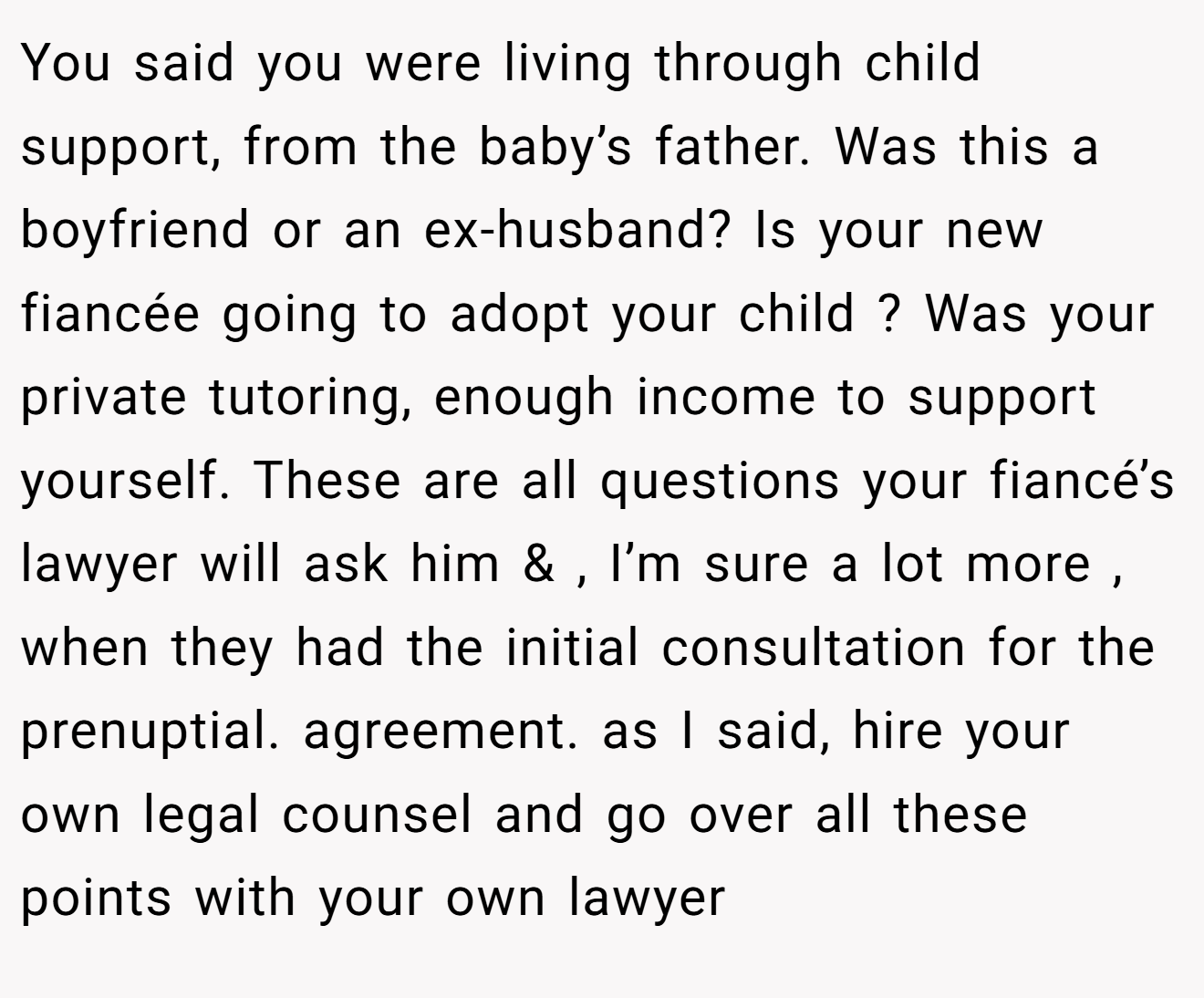 You said you were living through child support, from the baby’s father. Was this a boyfriend or an ex-husband? Is your new fiancée going to adopt your child ? Was your private tutoring, enough income to support yourself. These are all questions your fiancé’s lawyer will ask him & , I’m sure a lot more , when they had the initial consultation for the prenuptial. agreement. as I said, hire your own legal counsel and go over all these points with your own lawyer