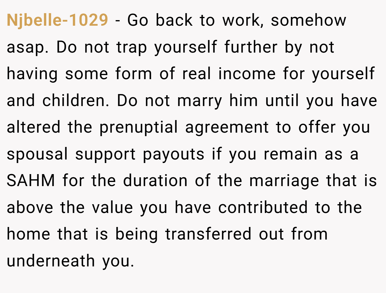 Njbelle-1029 − Go back to work, somehow asap. Do not trap yourself further by not having some form of real income for yourself and children. Do not marry him until you have altered the prenuptial agreement to offer you spousal support payouts if you remain as a SAHM for the duration of the marriage that is above the value you have contributed to the home that is being transferred out from underneath you.