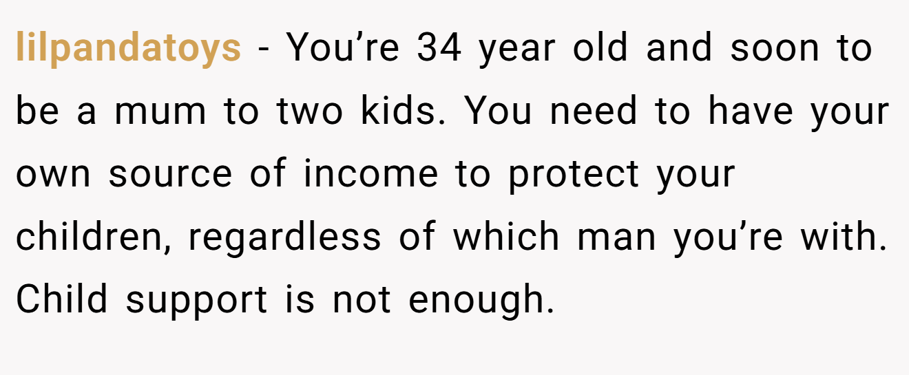 lilpandatoys − You’re 34 year old and soon to be a mum to two kids. You need to have your own source of income to protect your children, regardless of which man you’re with. Child support is not enough.