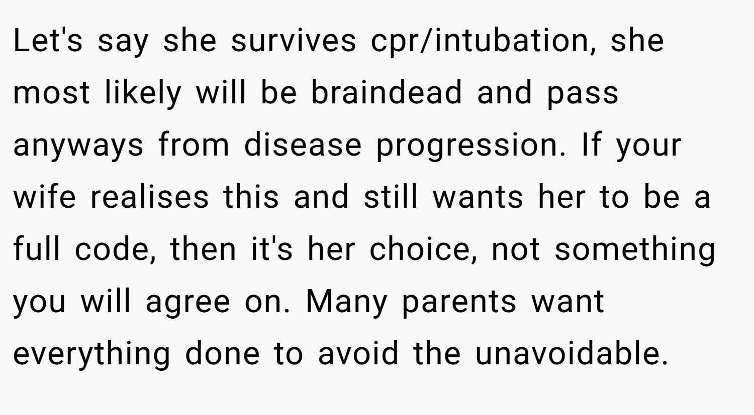 Let's say she survives cpr/intubation, she most likely will be braindead and pass anyways from disease progression. If your wife realises this and still wants her to be a full code, then it's her choice, not something you will agree on. Many parents want everything done to avoid the unavoidable.