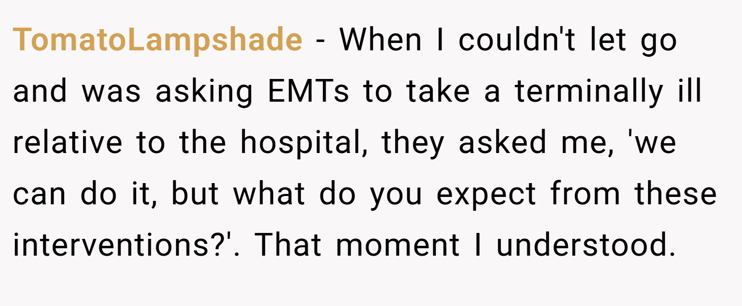 TomatoLampshade − When I couldn't let go and was asking EMTs to take a terminally ill relative to the hospital, they asked me, 'we can do it, but what do you expect from these interventions?'. That moment I understood.