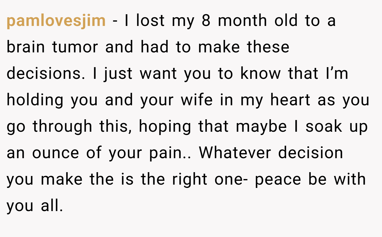 pamlovesjim − I lost my 8 month old to a brain tumor and had to make these decisions. I just want you to know that I’m holding you and your wife in my heart as you go through this, hoping that maybe I soak up an ounce of your pain.. Whatever decision you make the is the right one- peace be with you all.
