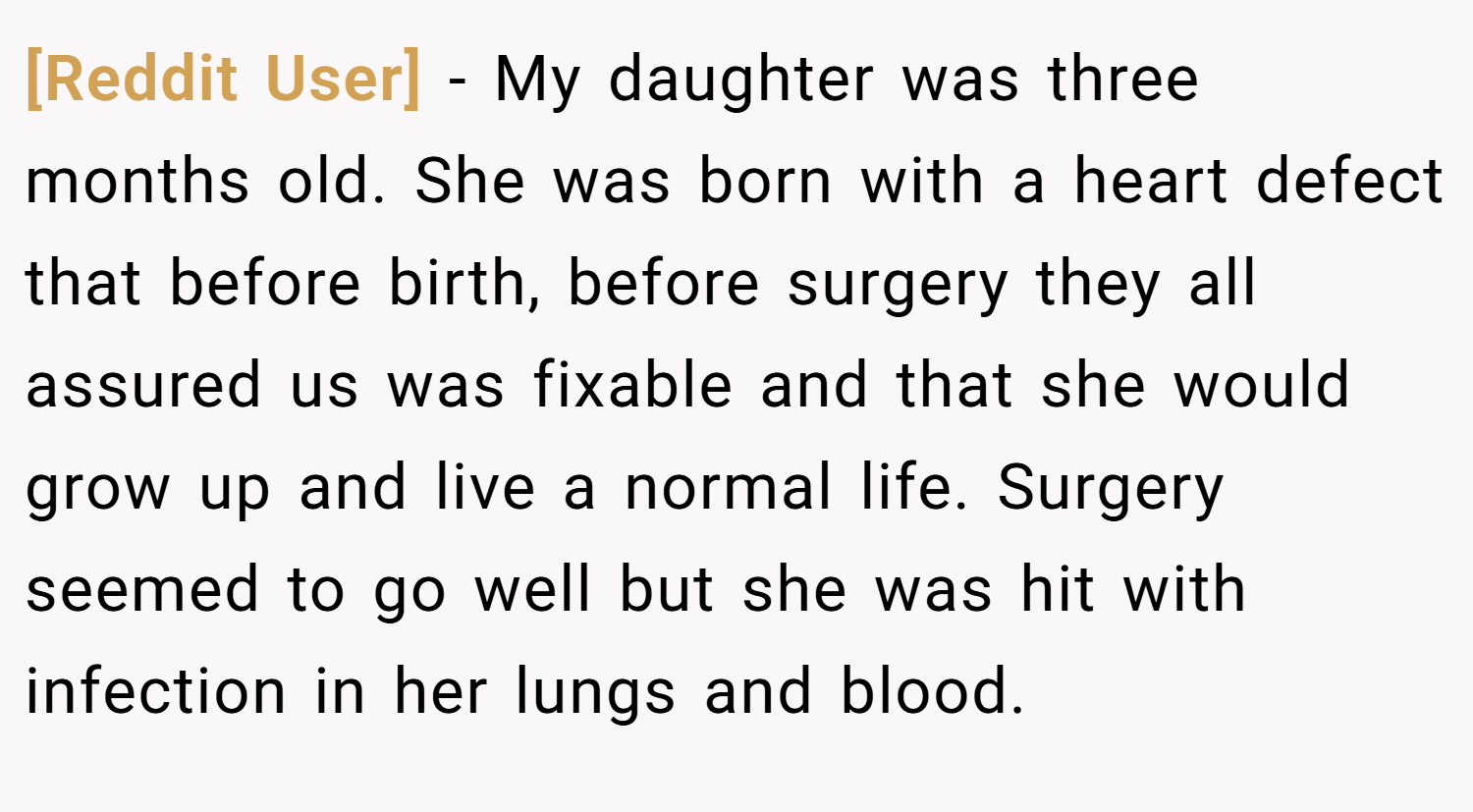 [Reddit User] − My daughter was three months old. She was born with a heart defect that before birth, before surgery they all assured us was fixable and that she would grow up and live a normal life. Surgery seemed to go well but she was hit with infection in her lungs and blood.