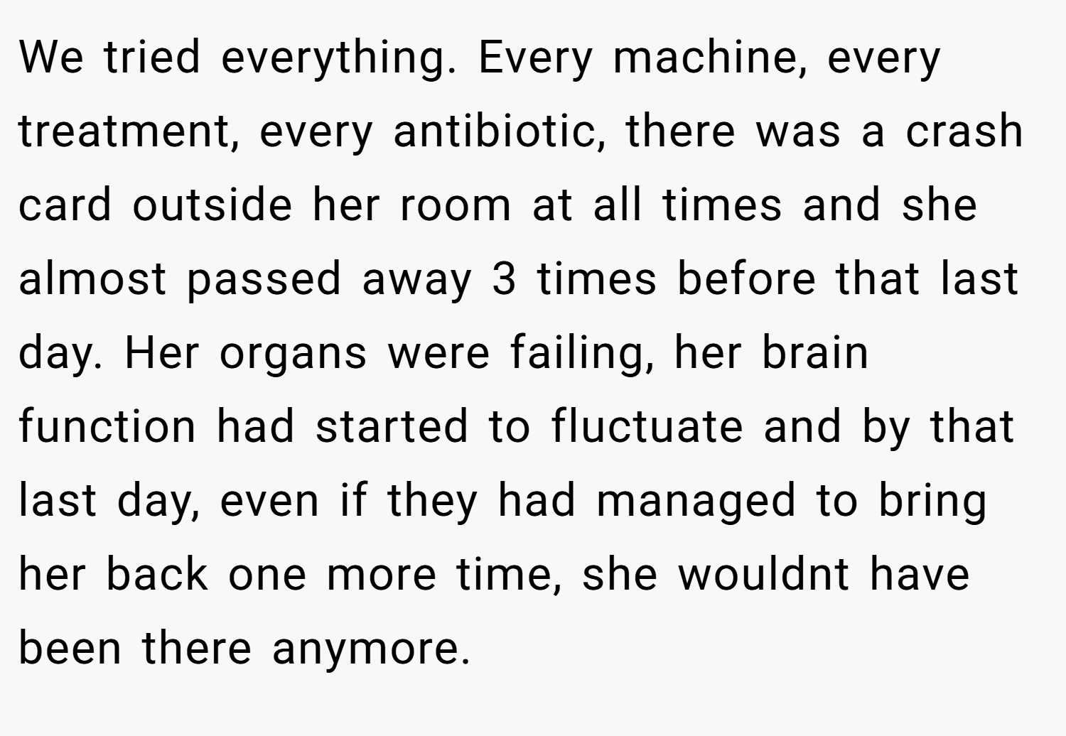 We tried everything. Every machine, every treatment, every antibiotic, there was a crash card outside her room at all times and she almost passed away 3 times before that last day. Her organs were failing, her brain function had started to fluctuate and by that last day, even if they had managed to bring her back one more time, she wouldnt have been there anymore.