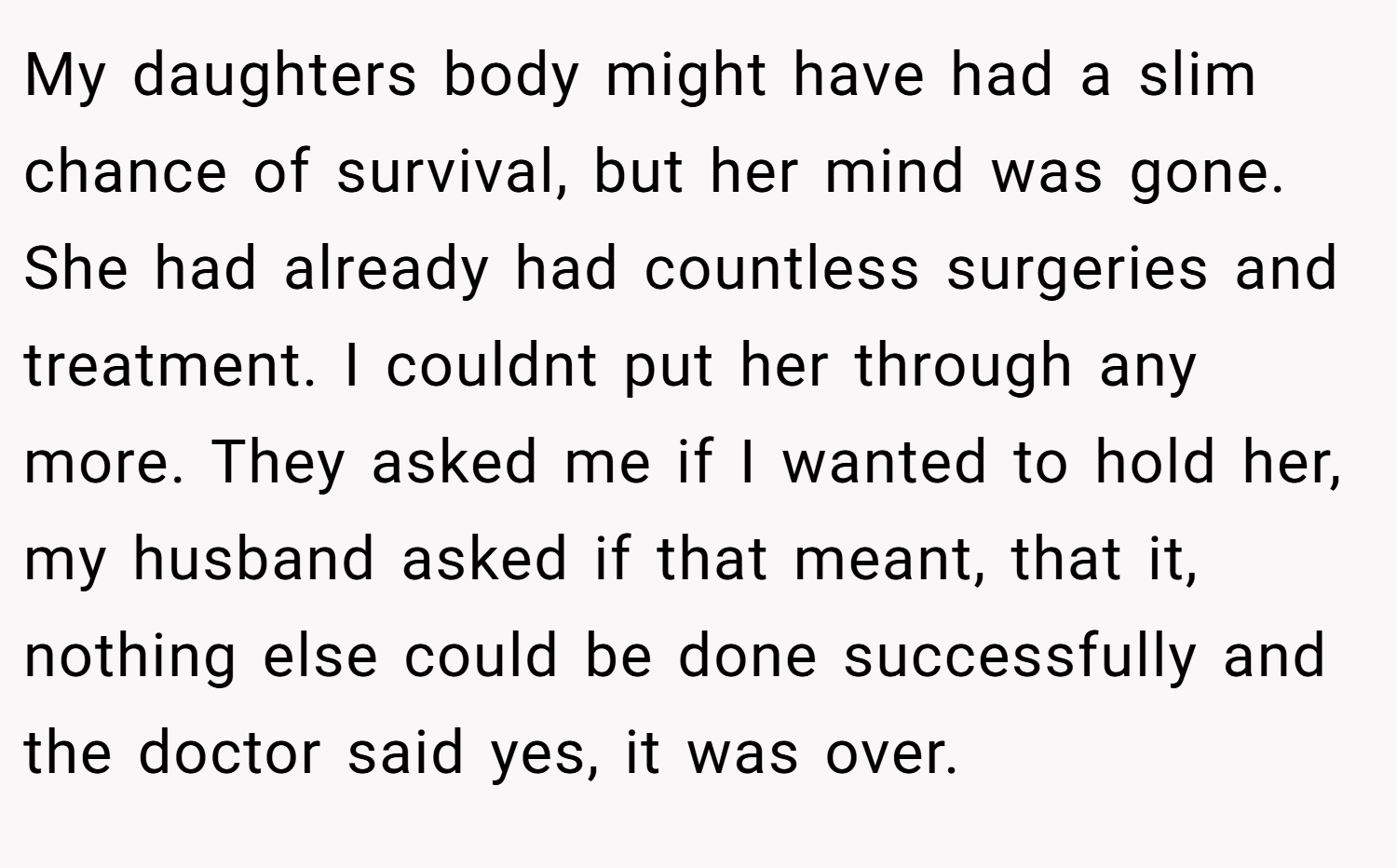 My daughters body might have had a slim chance of survival, but her mind was gone. She had already had countless surgeries and treatment. I couldnt put her through any more. They asked me if I wanted to hold her, my husband asked if that meant, that it, nothing else could be done successfully and the doctor said yes, it was over.