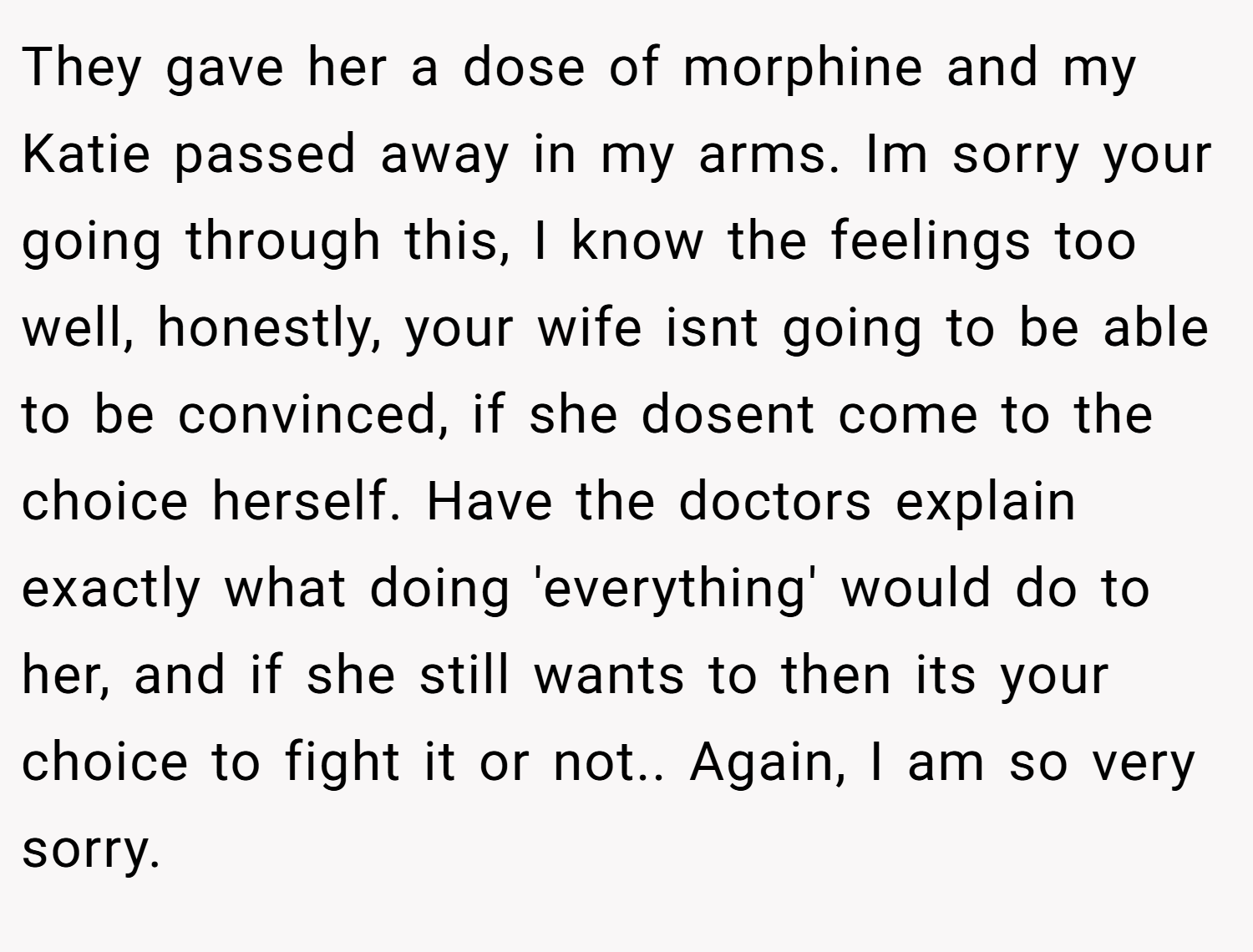They gave her a dose of morphine and my Katie passed away in my arms. Im sorry your going through this, I know the feelings too well, honestly, your wife isnt going to be able to be convinced, if she dosent come to the choice herself. Have the doctors explain exactly what doing 'everything' would do to her, and if she still wants to then its your choice to fight it or not.. Again, I am so very sorry.