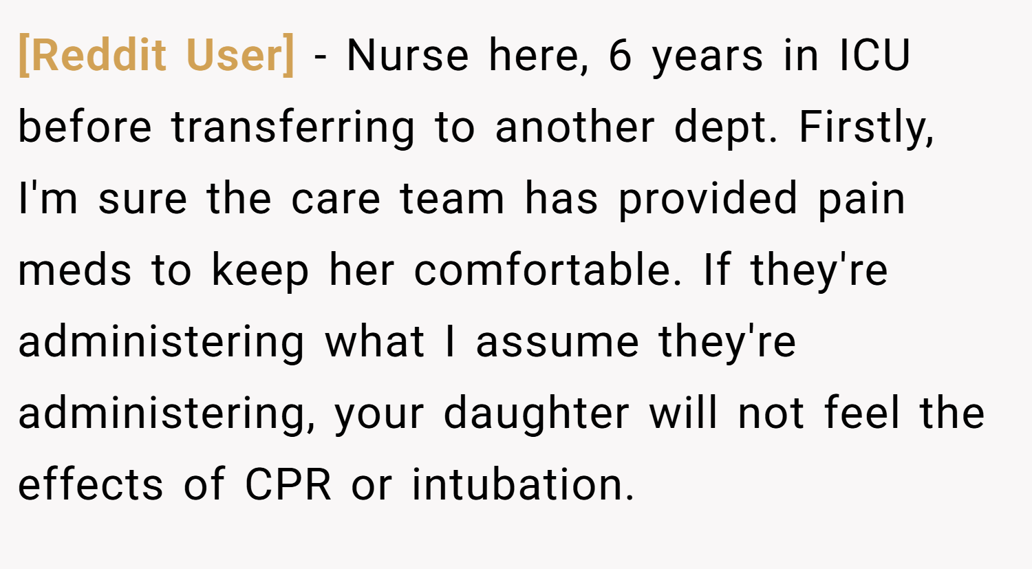 [Reddit User] − Nurse here, 6 years in ICU before transferring to another dept. Firstly, I'm sure the care team has provided pain meds to keep her comfortable. If they're administering what I assume they're administering, your daughter will not feel the effects of CPR or intubation.